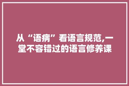 从“语病”看语言规范,一堂不容错过的语言修养课 百度SEO