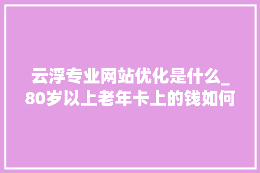 云浮专业网站优化是什么_80岁以上老年卡上的钱如何消费。 云浮专业网站优化是什么_80岁以上老年卡上的钱如何消费。 SEO关键词