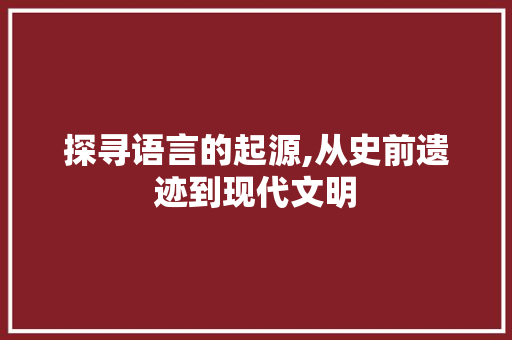 探寻语言的起源,从史前遗迹到现代文明
