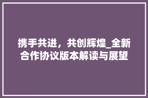 携手共进，共创辉煌_全新合作协议版本解读与展望