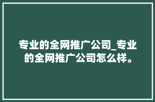 专业的全网推广公司_专业的全网推广公司怎么样。 专业的全网推广公司_专业的全网推广公司怎么样。 网站建设公司