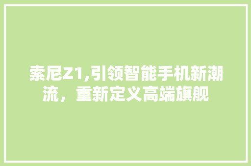 索尼Z1,引领智能手机新潮流，重新定义高端旗舰