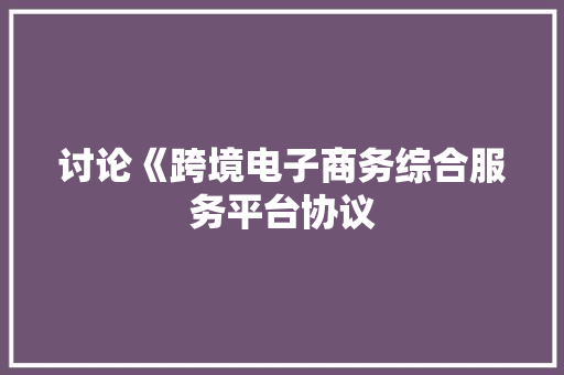 讨论《跨境电子商务综合服务平台协议