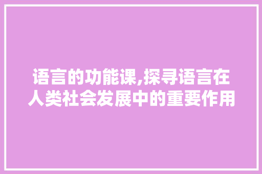 语言的功能课,探寻语言在人类社会发展中的重要作用