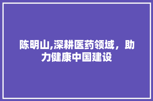 陈明山,深耕医药领域，助力健康中国建设