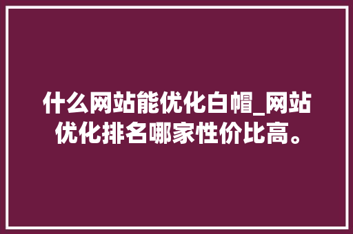 什么网站能优化白帽_网站优化排名哪家性价比高。 搜狗SEO 什么网站能优化白帽_网站优化排名哪家性价比高。 什么网站能优化白帽_网站优化排名哪家性价比高。 搜狗SEO
