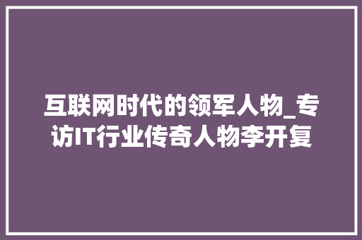互联网时代的领军人物_专访IT行业传奇人物李开复