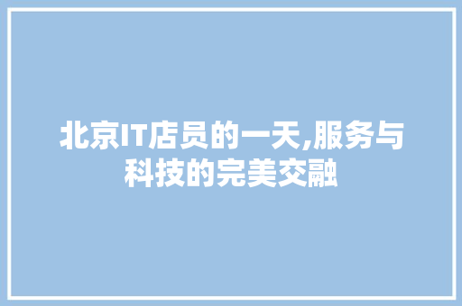 北京IT店员的一天,服务与科技的完美交融