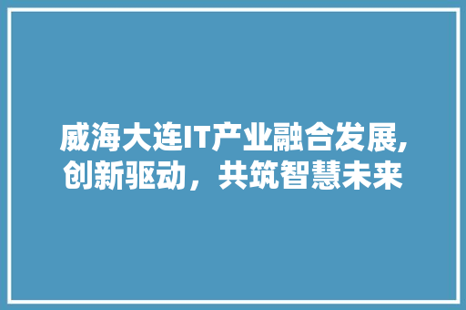 威海大连IT产业融合发展,创新驱动，共筑智慧未来