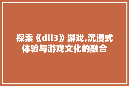 探索《dll3》游戏,沉浸式体验与游戏文化的融合