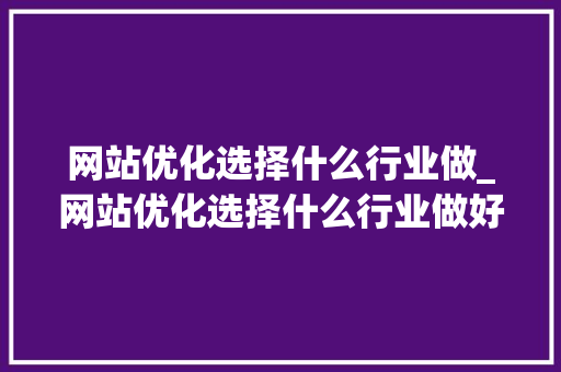 网站优化选择什么行业做_网站优化选择什么行业做好。 网站优化选择什么行业做_网站优化选择什么行业做好。 SEO关键词