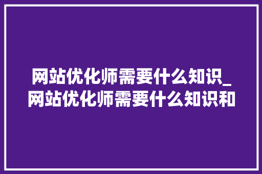 网站优化师需要什么知识_网站优化师需要什么知识和技能。 网站优化师需要什么知识_网站优化师需要什么知识和技能。 搜狗SEO
