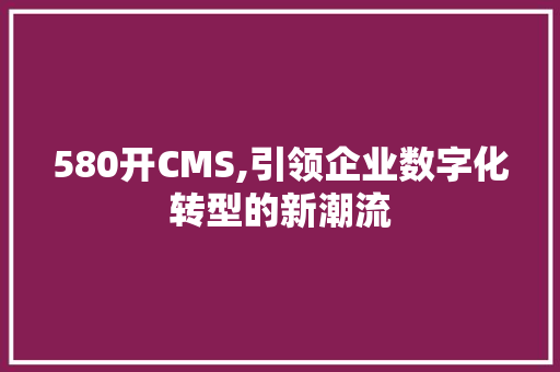 580开CMS,引领企业数字化转型的新潮流