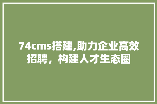 74cms搭建,助力企业高效招聘，构建人才生态圈