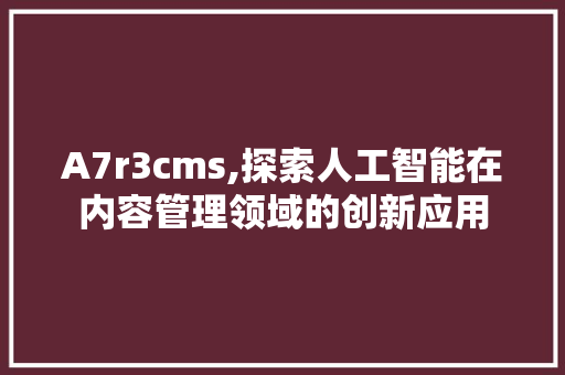 A7r3cms,探索人工智能在内容管理领域的创新应用 必应SEO