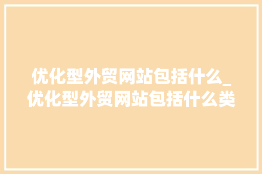 优化型外贸网站包括什么_优化型外贸网站包括什么类型。 优化型外贸网站包括什么_优化型外贸网站包括什么类型。 网站建设公司