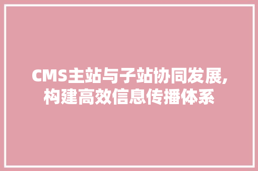 CMS主站与子站协同发展,构建高效信息传播体系 搜狗SEO