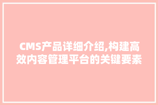 CMS产品详细介绍,构建高效内容管理平台的关键要素 神马SEO