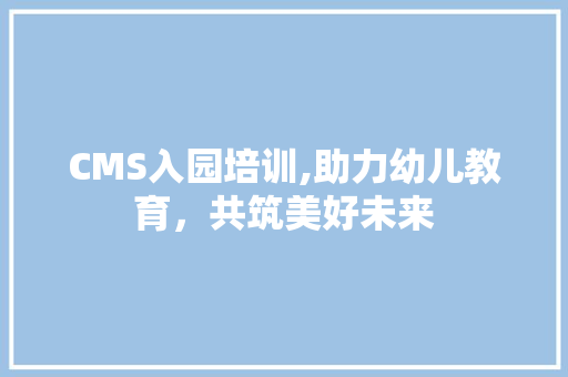 CMS入园培训,助力幼儿教育，共筑美好未来