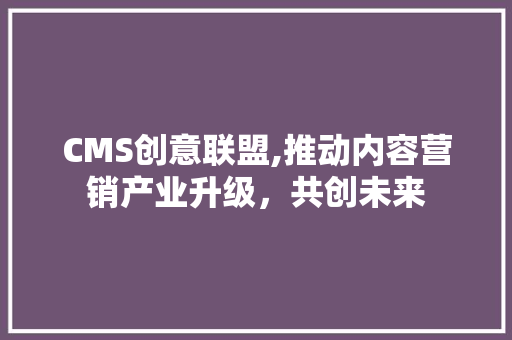 CMS创意联盟,推动内容营销产业升级，共创未来 神马SEO