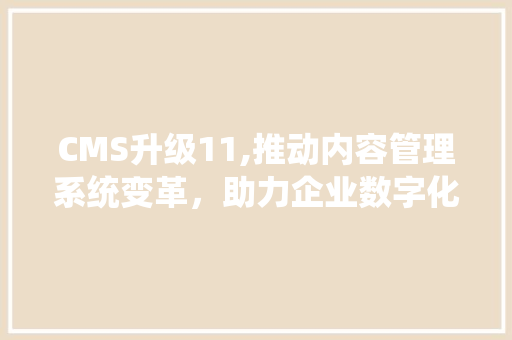 CMS升级11,推动内容管理系统变革，助力企业数字化转型 神马SEO