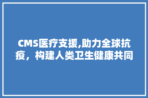 CMS医疗支援,助力全球抗疫，构建人类卫生健康共同体 搜狗SEO
