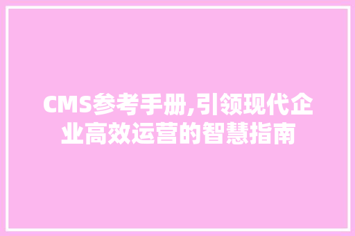 CMS参考手册,引领现代企业高效运营的智慧指南