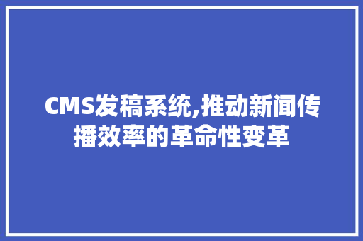 CMS发稿系统,推动新闻传播效率的革命性变革