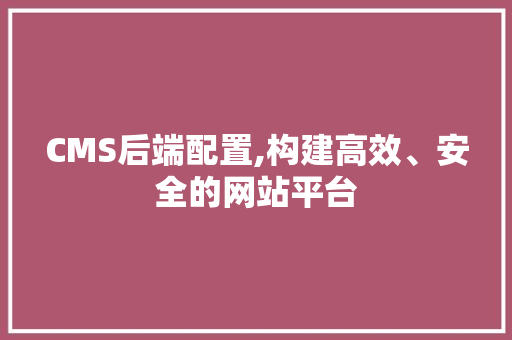 CMS后端配置,构建高效、安全的网站平台