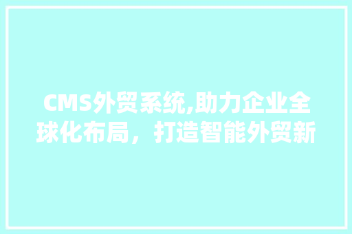 CMS外贸系统,助力企业全球化布局，打造智能外贸新生态