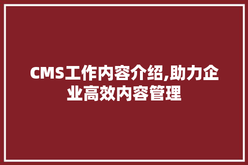 CMS工作内容介绍,助力企业高效内容管理