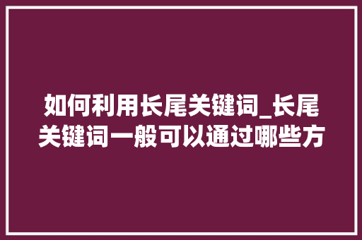 如何利用长尾关键词_长尾关键词一般可以通过哪些方法收集。 如何利用长尾关键词_长尾关键词一般可以通过哪些方法收集。 SEO关键词
