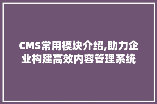 CMS常用模块介绍,助力企业构建高效内容管理系统