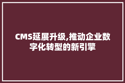 CMS延展升级,推动企业数字化转型的新引擎