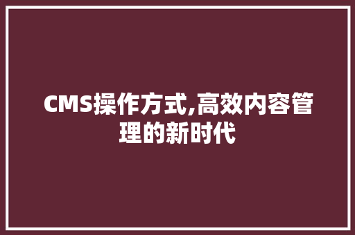 CMS操作方式,高效内容管理的新时代 网站建设公司