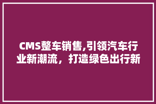 CMS整车销售,引领汽车行业新潮流，打造绿色出行新选择 网站建设公司