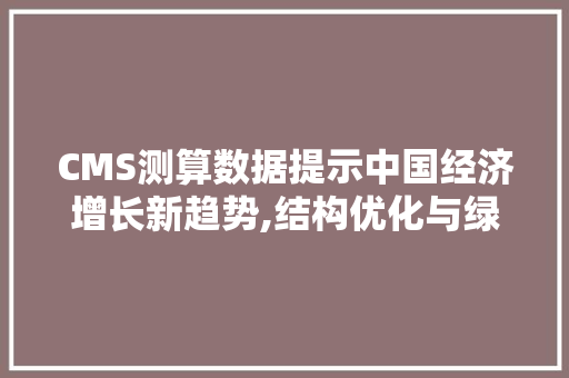CMS测算数据提示中国经济增长新趋势,结构优化与绿色转型并行