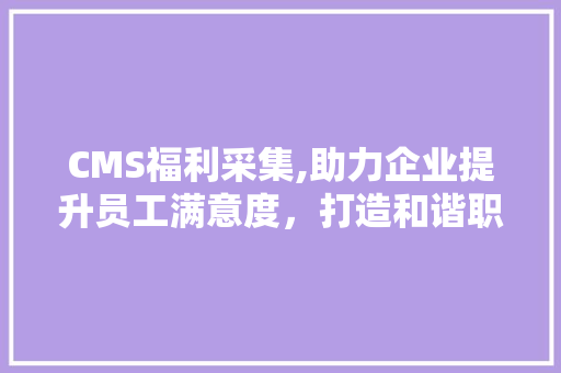 CMS福利采集,助力企业提升员工满意度，打造和谐职场环境