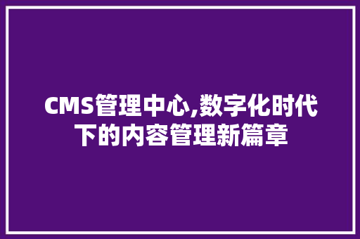 CMS管理中心,数字化时代下的内容管理新篇章