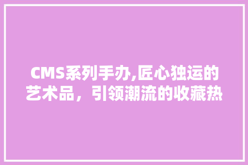 CMS系列手办,匠心独运的艺术品，引领潮流的收藏热潮 神马SEO