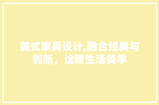 美式家具设计,融合经典与创新，诠释生活美学 美式家具设计,融合经典与创新，诠释生活美学 百度SEO