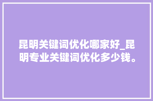昆明关键词优化哪家好_昆明专业关键词优化多少钱。 昆明关键词优化哪家好_昆明专业关键词优化多少钱。 SEO关键词