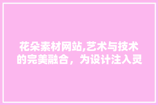 花朵素材网站,艺术与技术的完美融合，为设计注入灵魂 花朵素材网站,艺术与技术的完美融合，为设计注入灵魂 百度SEO