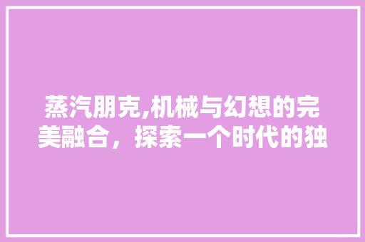 蒸汽朋克,机械与幻想的完美融合，探索一个时代的独特魅力