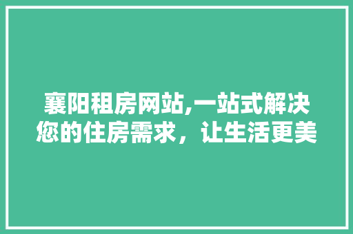 襄阳租房网站,一站式解决您的住房需求，让生活更美好