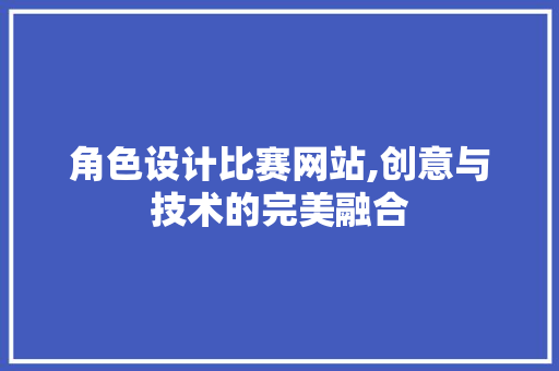 角色设计比赛网站,创意与技术的完美融合