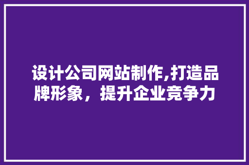 设计公司网站制作,打造品牌形象，提升企业竞争力 设计公司网站制作,打造品牌形象，提升企业竞争力 网站建设公司