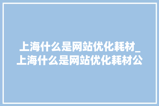 上海什么是网站优化耗材_上海什么是网站优化耗材公司。 上海什么是网站优化耗材_上海什么是网站优化耗材公司。 必应SEO