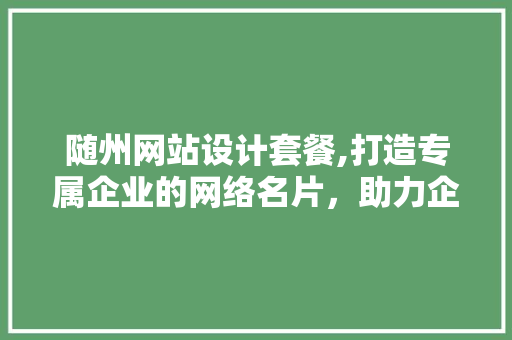 随州网站设计套餐,打造专属企业的网络名片，助力企业腾飞