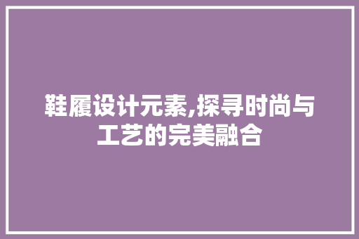 鞋履设计元素,探寻时尚与工艺的完美融合 鞋履设计元素,探寻时尚与工艺的完美融合 SEO关键词